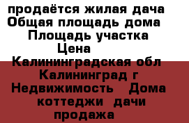 продаётся жилая дача › Общая площадь дома ­ 36 › Площадь участка ­ 6 000 › Цена ­ 400 000 - Калининградская обл., Калининград г. Недвижимость » Дома, коттеджи, дачи продажа   